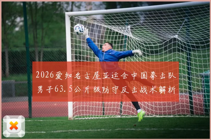 2026爱知名古屋亚运会中国拳击队男子63.5公斤级防守反击战术解析与前景