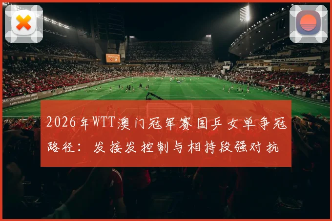 2026年WTT澳门冠军赛国乒女单争冠路径：发接发控制与相持段强对抗技术解析