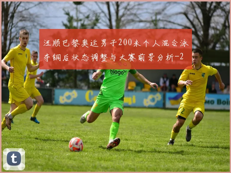 汪顺巴黎奥运男子200米个人混合泳夺铜后状态调整与大赛前景分析