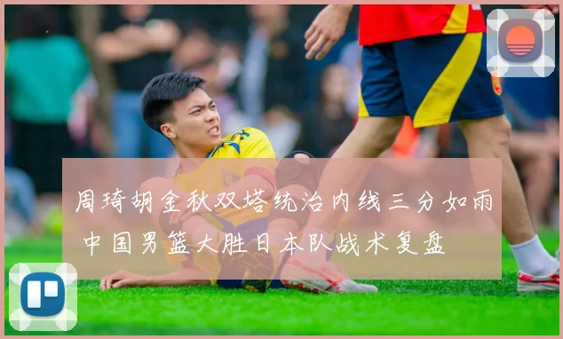 周琦胡金秋双塔统治内线三分如雨 中国男篮大胜日本队战术复盘
