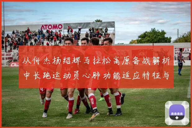 从何杰杨绍辉马拉松高原备战解析中长跑运动员心肺功能适应特征与隐忧