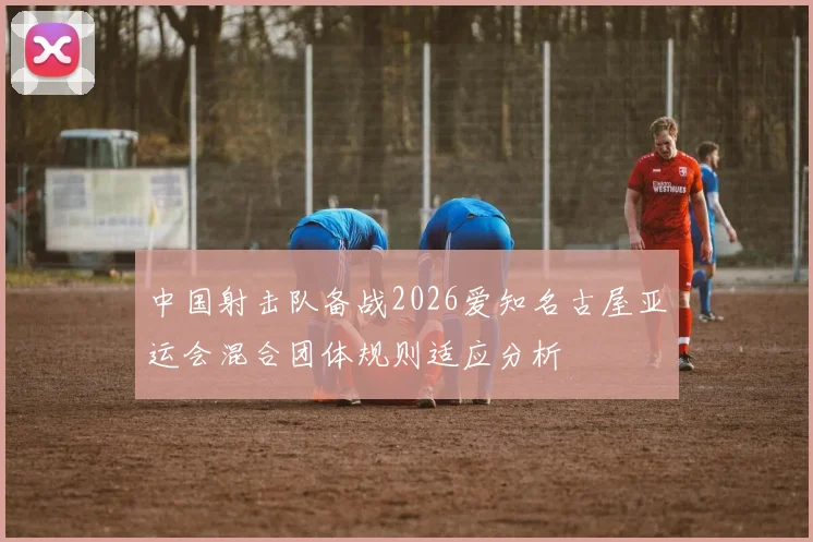 中国射击队备战2026爱知名古屋亚运会混合团体规则适应分析