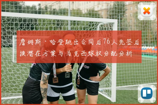 詹姆斯·哈登跳出合同后76人先签后换潜在方案与马克西球权分配分析