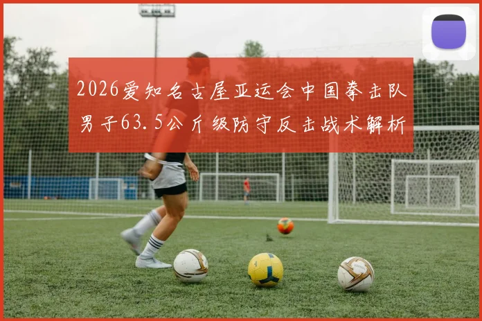 2026爱知名古屋亚运会中国拳击队男子63.5公斤级防守反击战术解析与前景