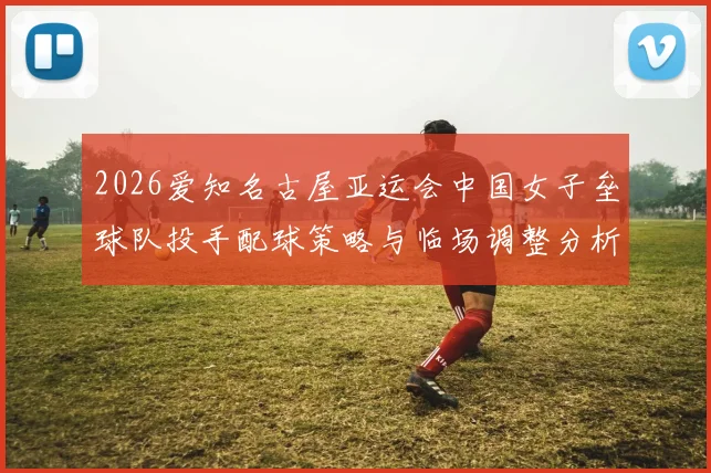 2026爱知名古屋亚运会中国女子垒球队投手配球策略与临场调整分析