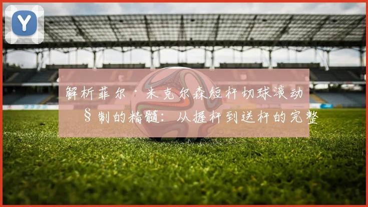 解析菲尔·米克尔森短杆切球滚动控制的精髓：从握杆到送杆的完整练习体系与实战应用