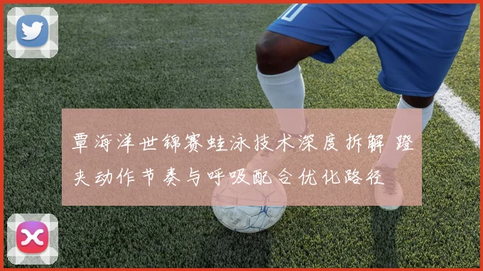 覃海洋世锦赛蛙泳技术深度拆解 蹬夹动作节奏与呼吸配合优化路径