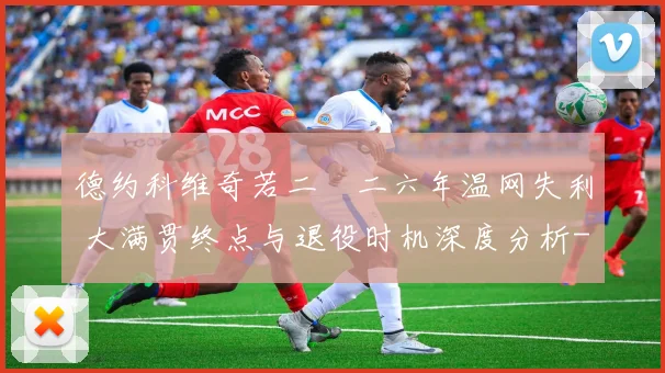 德约科维奇若二〇二六年温网失利 大满贯终点与退役时机深度分析