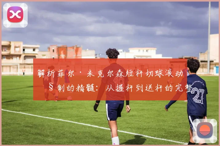 解析菲尔·米克尔森短杆切球滚动控制的精髓：从握杆到送杆的完整练习体系与实战应用