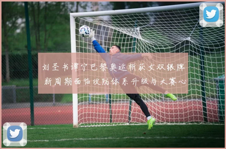 刘圣书谭宁巴黎奥运斩获女双银牌 新周期面临攻防体系升级与大赛心态淬炼多重挑战