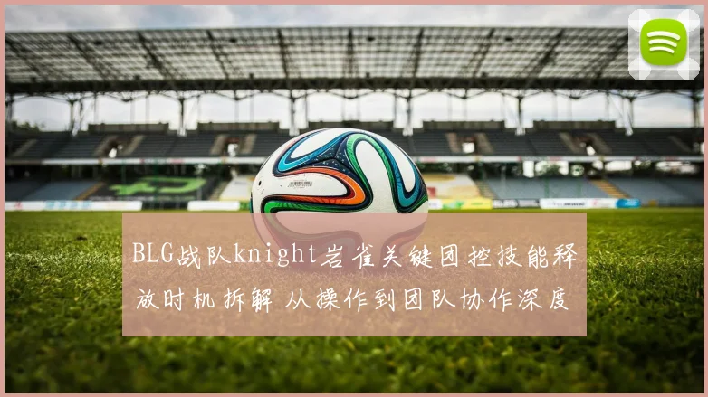 BLG战队knight岩雀关键团控技能释放时机拆解 从操作到团队协作深度剖析
