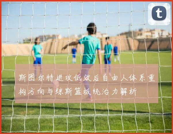 斯图尔特进攻低效后自由人体系重构方向与琼斯篮板统治力解析