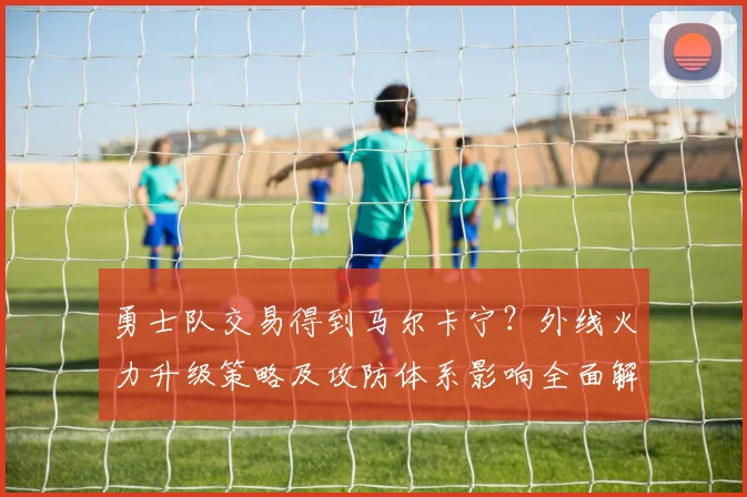 勇士队交易得到马尔卡宁？外线火力升级策略及攻防体系影响全面解读
