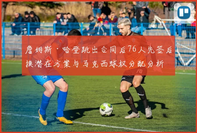 詹姆斯·哈登跳出合同后76人先签后换潜在方案与马克西球权分配分析