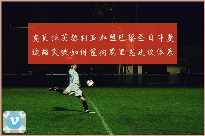 克瓦拉茨赫利亚加盟巴黎圣日耳曼边路突破如何重构恩里克进攻体系