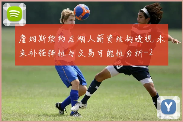 詹姆斯续约后湖人薪资结构透视 未来补强弹性与交易可能性分析