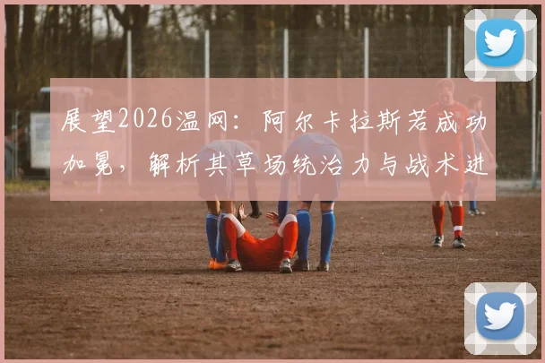 展望2026温网：阿尔卡拉斯若成功加冕，解析其草场统治力与战术进化对新生代冲击