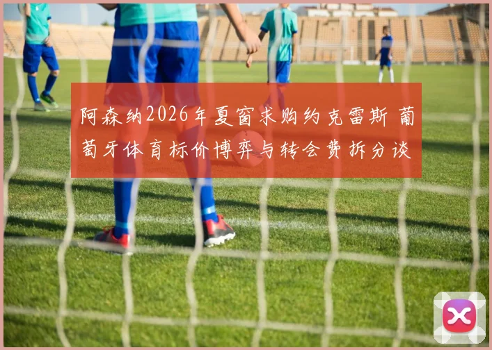 阿森纳2026年夏窗求购约克雷斯 葡萄牙体育标价博弈与转会费拆分谈判分析