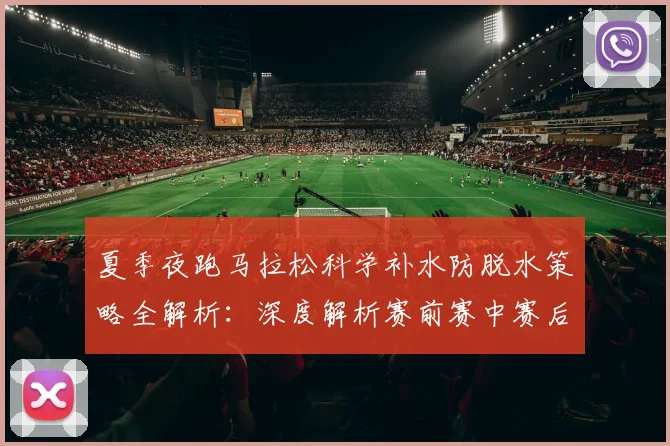 夏季夜跑马拉松科学补水防脱水策略全解析：深度解析赛前赛中赛后补水与常见误区