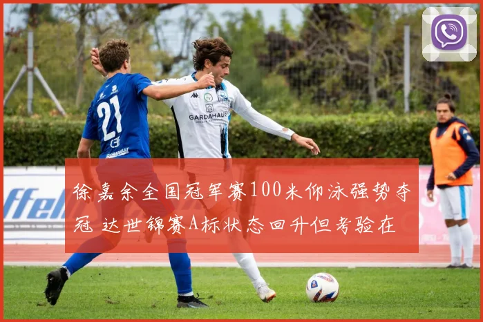 徐嘉余全国冠军赛100米仰泳强势夺冠 达世锦赛A标状态回升但考验在后