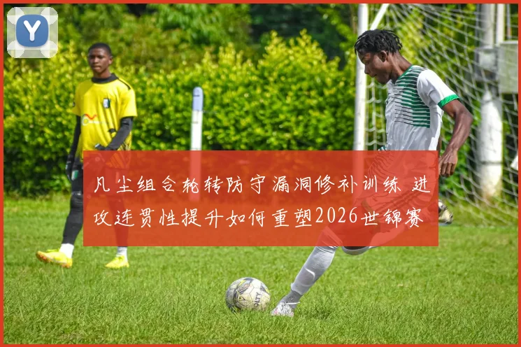凡尘组合轮转防守漏洞修补训练 进攻连贯性提升如何重塑2026世锦赛冲冠格局