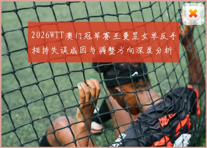 2026WTT澳门冠军赛王曼昱女单反手相持失误成因与调整方向深度分析