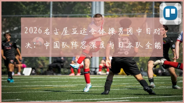 2026名古屋亚运会体操男团中日对决:中国队阵容深度与日本队全能优势的博弈