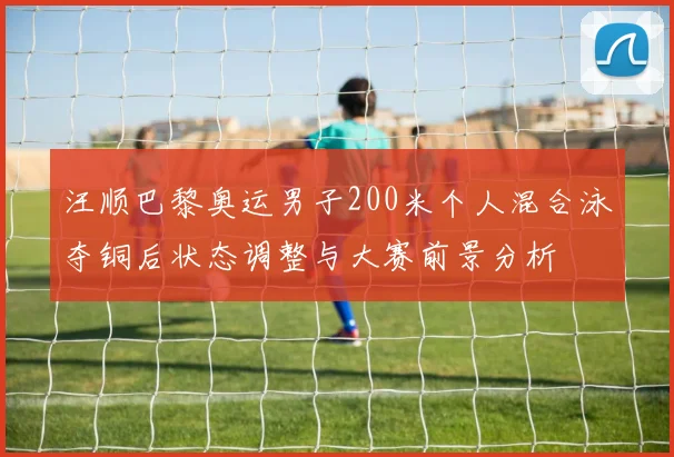 汪顺巴黎奥运男子200米个人混合泳夺铜后状态调整与大赛前景分析