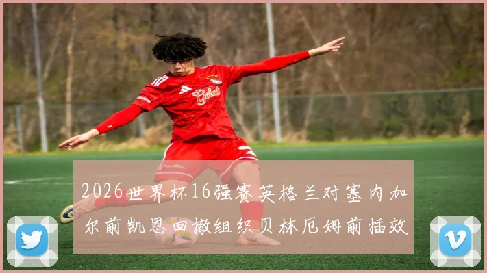 2026世界杯16强赛英格兰对塞内加尔前凯恩回撤组织贝林厄姆前插效果分析