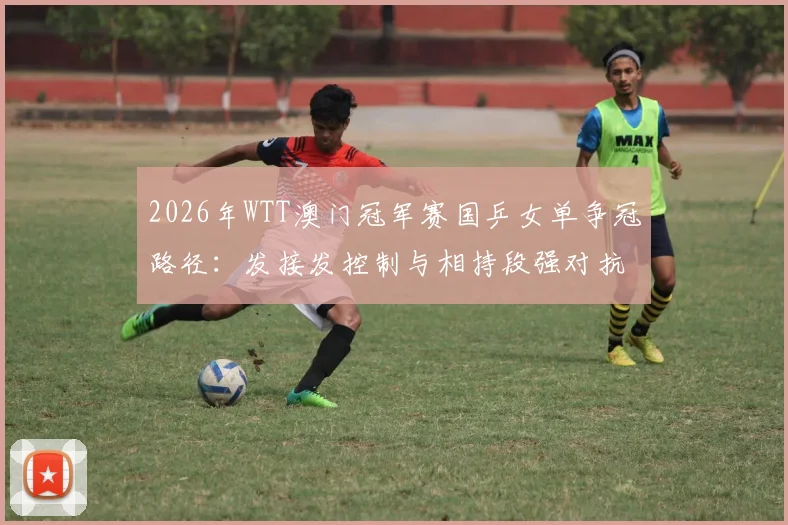 2026年WTT澳门冠军赛国乒女单争冠路径：发接发控制与相持段强对抗技术解析