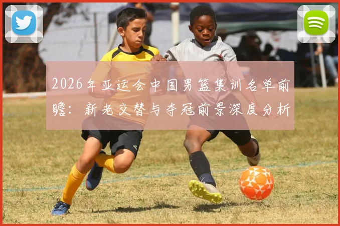2026年亚运会中国男篮集训名单前瞻：新老交替与夺冠前景深度分析