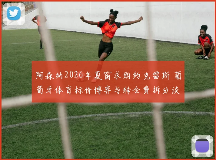 阿森纳2026年夏窗求购约克雷斯 葡萄牙体育标价博弈与转会费拆分谈判分析