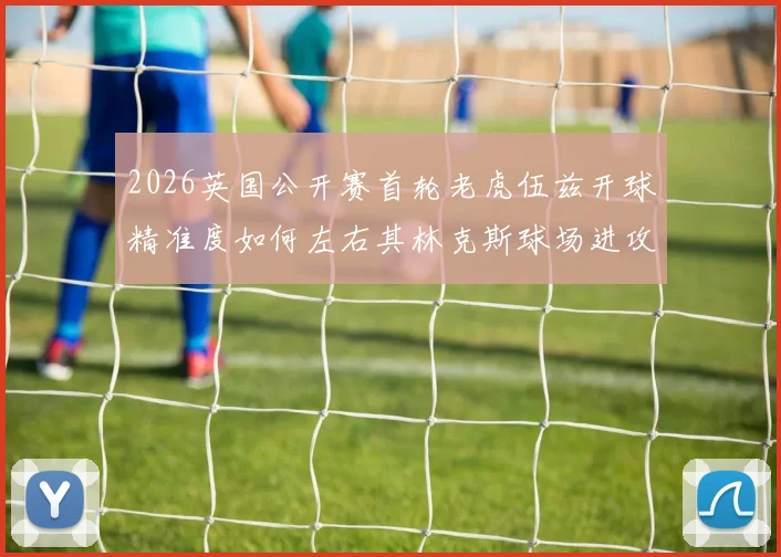 2026英国公开赛首轮老虎伍兹开球精准度如何左右其林克斯球场进攻策略选择与失误控制