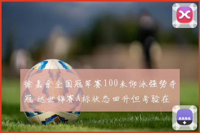 徐嘉余全国冠军赛100米仰泳强势夺冠 达世锦赛A标状态回升但考验在后