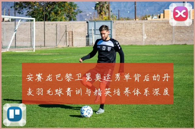 安赛龙巴黎卫冕奥运男单背后的丹麦羽毛球青训与精英培养体系深度剖析