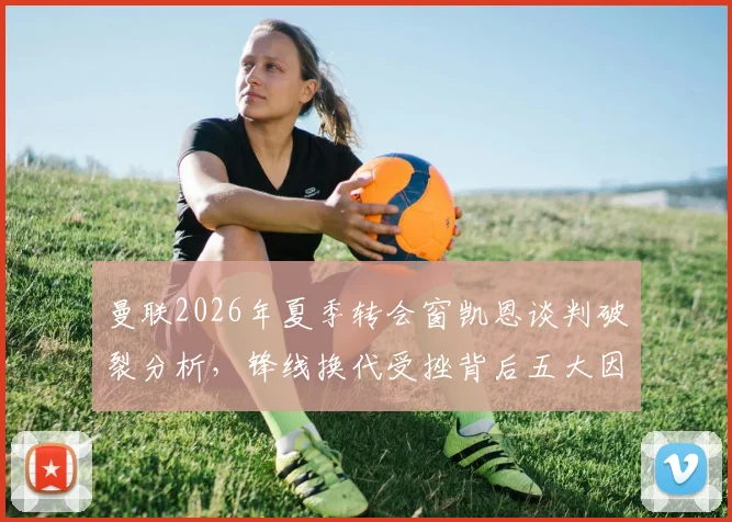 曼联2026年夏季转会窗凯恩谈判破裂分析，锋线换代受挫背后五大因素