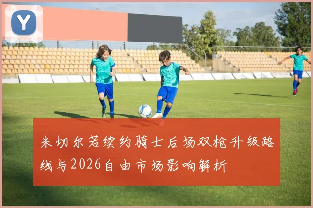 米切尔若续约骑士后场双枪升级路线与2026自由市场影响解析