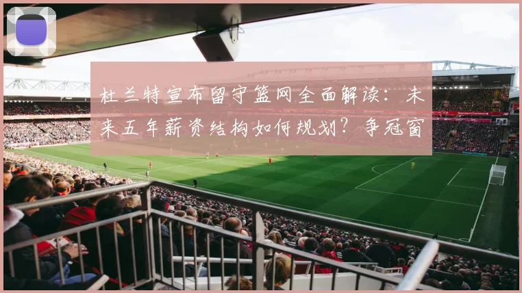杜兰特宣布留守篮网全面解读：未来五年薪资结构如何规划？争冠窗口与潜在风险