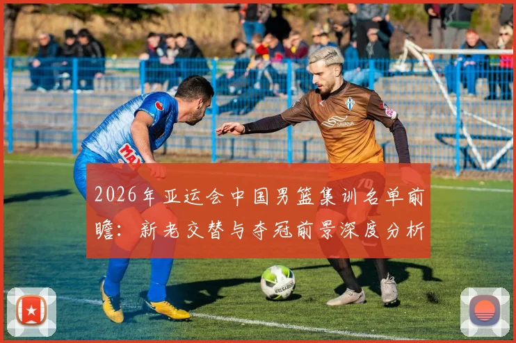 2026年亚运会中国男篮集训名单前瞻：新老交替与夺冠前景深度分析