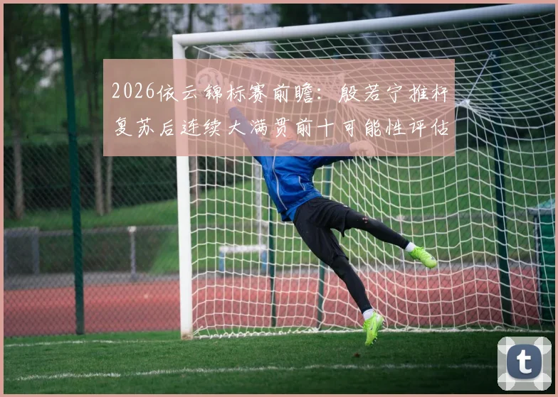 2026依云锦标赛前瞻:殷若宁推杆复苏后连续大满贯前十可能性评估