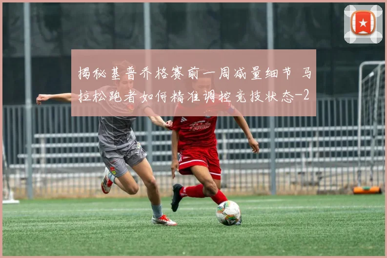 揭秘基普乔格赛前一周减量细节 马拉松跑者如何精准调控竞技状态