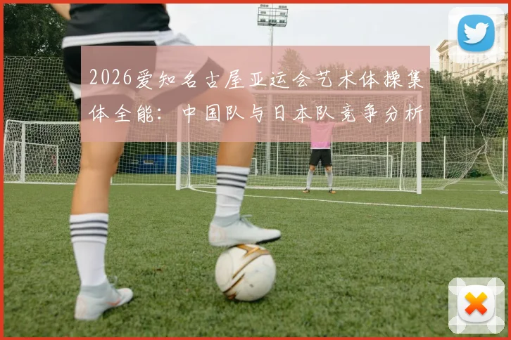 2026爱知名古屋亚运会艺术体操集体全能:中国队与日本队竞争分析