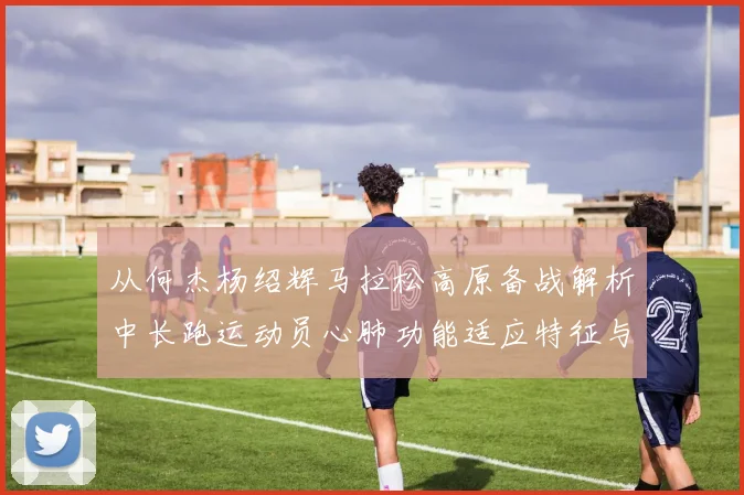 从何杰杨绍辉马拉松高原备战解析中长跑运动员心肺功能适应特征与隐忧