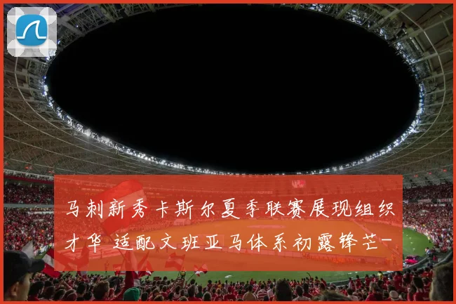 马刺新秀卡斯尔夏季联赛展现组织才华 适配文班亚马体系初露锋芒