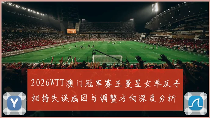 2026WTT澳门冠军赛王曼昱女单反手相持失误成因与调整方向深度分析