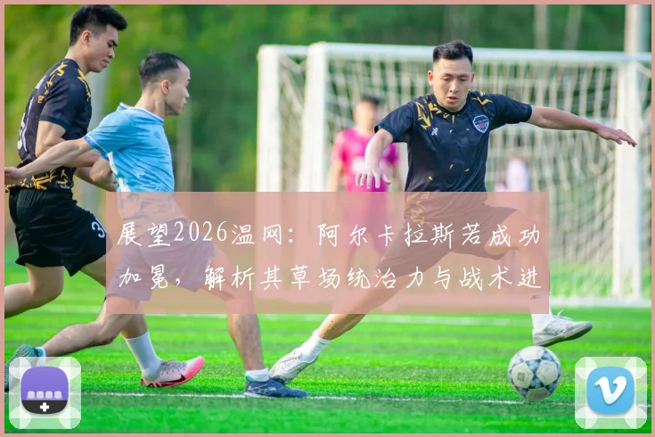 展望2026温网：阿尔卡拉斯若成功加冕，解析其草场统治力与战术进化对新生代冲击