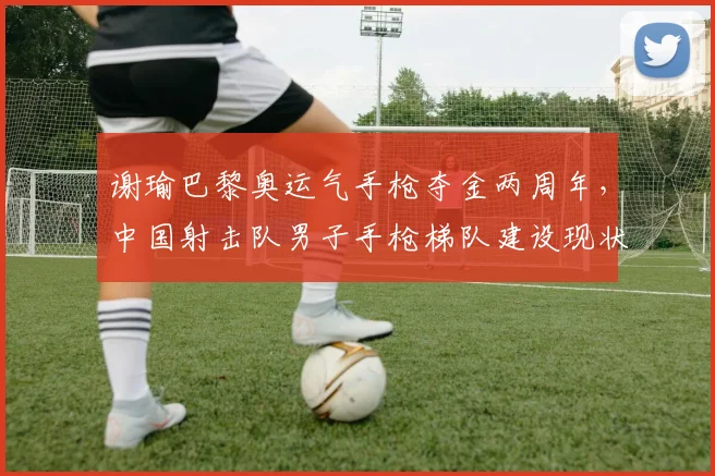 谢瑜巴黎奥运气手枪夺金两周年，中国射击队男子手枪梯队建设现状与挑战