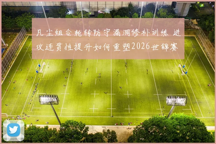 凡尘组合轮转防守漏洞修补训练 进攻连贯性提升如何重塑2026世锦赛冲冠格局