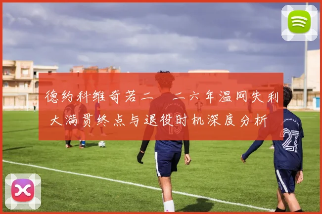 德约科维奇若二〇二六年温网失利 大满贯终点与退役时机深度分析