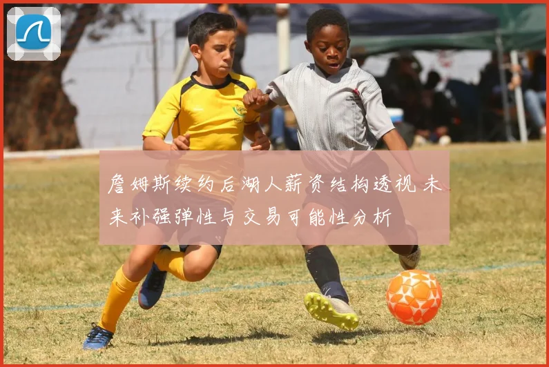 詹姆斯续约后湖人薪资结构透视 未来补强弹性与交易可能性分析